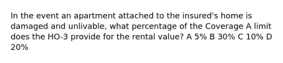 In the event an apartment attached to the insured's home is damaged and unlivable, what percentage of the Coverage A limit does the HO-3 provide for the rental value? A 5% B 30% C 10% D 20%