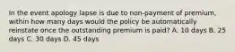 In the event apology lapse is due to non-payment of premium, within how many days would the policy be automatically reinstate once the outstanding premium is paid? A. 10 days B. 25 days C. 30 days D. 45 days