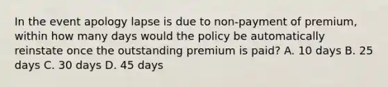 In the event apology lapse is due to non-payment of premium, within how many days would the policy be automatically reinstate once the outstanding premium is paid? A. 10 days B. 25 days C. 30 days D. 45 days