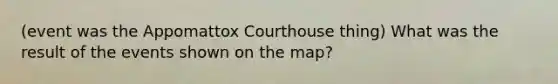 (event was the Appomattox Courthouse thing) What was the result of the events shown on the map?