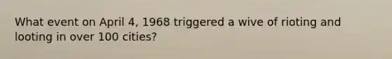 What event on April 4, 1968 triggered a wive of rioting and looting in over 100 cities?