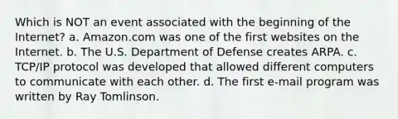 Which is NOT an event associated with the beginning of the Internet? a. Amazon.com was one of the first websites on the Internet. b. The U.S. Department of Defense creates ARPA. c. TCP/IP protocol was developed that allowed different computers to communicate with each other. d. The first e-mail program was written by Ray Tomlinson.