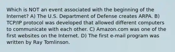 Which is NOT an event associated with the beginning of the Internet? A) The U.S. Department of Defense creates ARPA. B) TCP/IP protocol was developed that allowed different computers to communicate with each other. C) Amazon.com was one of the first websites on the Internet. D) The first e-mail program was written by Ray Tomlinson.