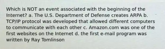 Which is NOT an event associated with the beginning of the Internet? a. The U.S. Department of Defense creates ARPA b. TCP/IP protocol was developed that allowed different computers to communicate with each other c. Amazon.com was one of the first websites on the Internet d. the first e-mail program was written by Ray Tomlinson