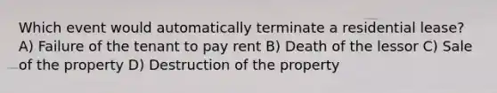 Which event would automatically terminate a residential lease? A) Failure of the tenant to pay rent B) Death of the lessor C) Sale of the property D) Destruction of the property