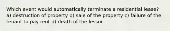 Which event would automatically terminate a residential lease? a) destruction of property b) sale of the property c) failure of the tenant to pay rent d) death of the lessor