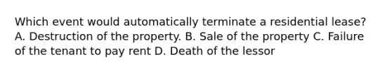 Which event would automatically terminate a residential lease? A. Destruction of the property. B. Sale of the property C. Failure of the tenant to pay rent D. Death of the lessor