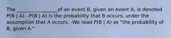 The _________________of an event B, given an event A, is denoted P(B | A). -P(B | A) is the probability that B occurs, under the assumption that A occurs. -We read P(B | A) as "the probability of B, given A."