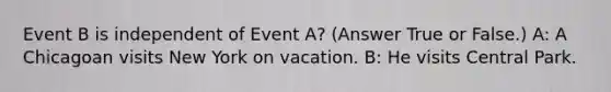 Event B is independent of Event A? (Answer True or False.) A: A Chicagoan visits New York on vacation. B: He visits Central Park.