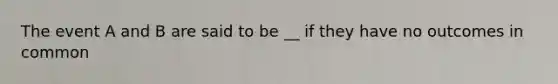 The event A and B are said to be __ if they have no outcomes in common