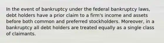 In the event of bankruptcy under the federal bankruptcy laws, debt holders have a prior claim to a firm's income and assets before both common and preferred stockholders. Moreover, in a bankruptcy all debt holders are treated equally as a single class of claimants.