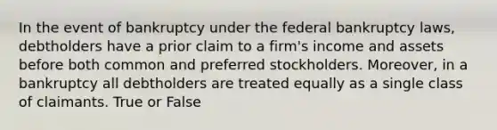 In the event of bankruptcy under the federal bankruptcy laws, debtholders have a prior claim to a firm's income and assets before both common and preferred stockholders. Moreover, in a bankruptcy all debtholders are treated equally as a single class of claimants. True or False