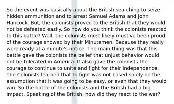 So the event was basically about the British searching to seize hidden ammunition and to arrest Samuel Adams and John Hancock. But, the colonists proved to the British that they would not be defeated easily. So how do you think the colonists reacted to this battle? Well, the colonists most likely must've been proud of the courage showed by their Minutemen. Because they really were ready at a minute's notice. The main thing was that this battle gave the colonists the belief that unjust behavior would not be tolerated in America. It also gave the colonists the courage to continue to unite and fight for their independence. The Colonists learned that to fight was not based solely on the assumption that it was going to be easy, or even that they would win. So the battle of the colonists and the British had a big impact. Speaking of the British, how did they react to the war?