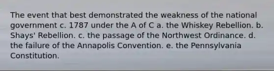 The event that best demonstrated the weakness of the national government c. 1787 under the A of C a. the Whiskey Rebellion. b. Shays' Rebellion. c. the passage of the Northwest Ordinance. d. the failure of the Annapolis Convention. e. the Pennsylvania Constitution.