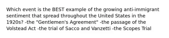 Which event is the BEST example of the growing anti-immigrant sentiment that spread throughout the United States in the 1920s? -the "Gentlemen's Agreement" -the passage of the Volstead Act -the trial of Sacco and Vanzetti -the Scopes Trial