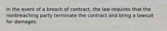 In the event of a breach of contract, the law requires that the nonbreaching party terminate the contract and bring a lawsuit for damages.