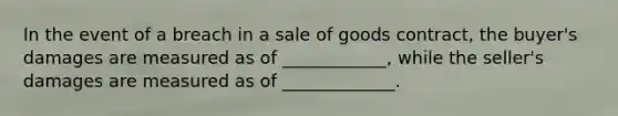 In the event of a breach in a sale of goods contract, the buyer's damages are measured as of ____________, while the seller's damages are measured as of _____________.