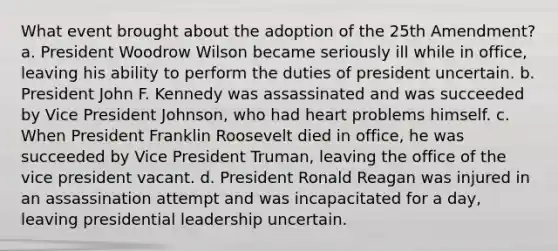 What event brought about the adoption of the 25th Amendment? a. President Woodrow Wilson became seriously ill while in office, leaving his ability to perform the duties of president uncertain. b. President John F. Kennedy was assassinated and was succeeded by Vice President Johnson, who had heart problems himself. c. When President Franklin Roosevelt died in office, he was succeeded by Vice President Truman, leaving the office of the vice president vacant. d. President Ronald Reagan was injured in an assassination attempt and was incapacitated for a day, leaving presidential leadership uncertain.