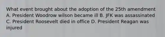 What event brought about the adoption of the 25th amendment A. President Woodrow wilson became ill B. JFK was assassinated C. President Roosevelt died in office D. President Reagan was injured