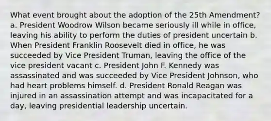 What event brought about the adoption of the 25th Amendment? a. President Woodrow Wilson became seriously ill while in office, leaving his ability to perform the duties of president uncertain b. When President Franklin Roosevelt died in office, he was succeeded by Vice President Truman, leaving the office of the vice president vacant c. President John F. Kennedy was assassinated and was succeeded by Vice President Johnson, who had heart problems himself. d. President Ronald Reagan was injured in an assassination attempt and was incapacitated for a day, leaving presidential leadership uncertain.