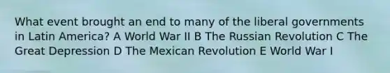 What event brought an end to many of the liberal governments in Latin America? A World War II B The Russian Revolution C The Great Depression D The Mexican Revolution E World War I