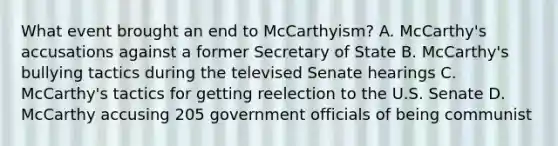 What event brought an end to McCarthyism? A. McCarthy's accusations against a former Secretary of State B. McCarthy's bullying tactics during the televised Senate hearings C. McCarthy's tactics for getting reelection to the U.S. Senate D. McCarthy accusing 205 government officials of being communist