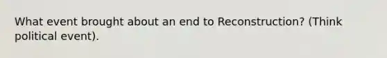 What event brought about an end to Reconstruction? (Think political event).