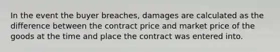 In the event the buyer breaches, damages are calculated as the difference between the contract price and market price of the goods at the time and place the contract was entered into.