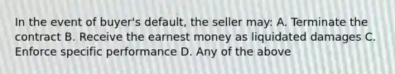 In the event of buyer's default, the seller may: A. Terminate the contract B. Receive the earnest money as liquidated damages C. Enforce specific performance D. Any of the above