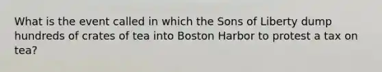 What is the event called in which the Sons of Liberty dump hundreds of crates of tea into Boston Harbor to protest a tax on tea?