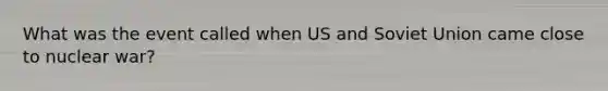 What was the event called when US and Soviet Union came close to nuclear war?