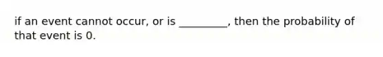 if an event cannot occur, or is _________, then the probability of that event is 0.