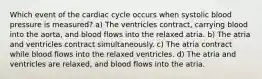 Which event of the cardiac cycle occurs when systolic blood pressure is measured? a) The ventricles contract, carrying blood into the aorta, and blood flows into the relaxed atria. b) The atria and ventricles contract simultaneously. c) The atria contract while blood flows into the relaxed ventricles. d) The atria and ventricles are relaxed, and blood flows into the atria.