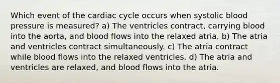 Which event of <a href='https://www.questionai.com/knowledge/k7EXTTtF9x-the-cardiac-cycle' class='anchor-knowledge'>the cardiac cycle</a> occurs when systolic <a href='https://www.questionai.com/knowledge/kD0HacyPBr-blood-pressure' class='anchor-knowledge'>blood pressure</a> is measured? a) The ventricles contract, carrying blood into the aorta, and blood flows into the relaxed atria. b) The atria and ventricles contract simultaneously. c) The atria contract while blood flows into the relaxed ventricles. d) The atria and ventricles are relaxed, and blood flows into the atria.