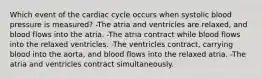 Which event of the cardiac cycle occurs when systolic blood pressure is measured? -The atria and ventricles are relaxed, and blood flows into the atria. -The atria contract while blood flows into the relaxed ventricles. -The ventricles contract, carrying blood into the aorta, and blood flows into the relaxed atria. -The atria and ventricles contract simultaneously.