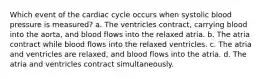 Which event of the cardiac cycle occurs when systolic blood pressure is measured? a. The ventricles contract, carrying blood into the aorta, and blood flows into the relaxed atria. b. The atria contract while blood flows into the relaxed ventricles. c. The atria and ventricles are relaxed, and blood flows into the atria. d. The atria and ventricles contract simultaneously.