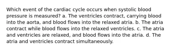 Which event of <a href='https://www.questionai.com/knowledge/k7EXTTtF9x-the-cardiac-cycle' class='anchor-knowledge'>the cardiac cycle</a> occurs when systolic <a href='https://www.questionai.com/knowledge/kD0HacyPBr-blood-pressure' class='anchor-knowledge'>blood pressure</a> is measured? a. The ventricles contract, carrying blood into the aorta, and blood flows into the relaxed atria. b. The atria contract while blood flows into the relaxed ventricles. c. The atria and ventricles are relaxed, and blood flows into the atria. d. The atria and ventricles contract simultaneously.