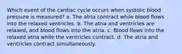 Which event of the cardiac cycle occurs when systolic blood pressure is measured? a. The atria contract while blood flows into the relaxed ventricles. b. The atria and ventricles are relaxed, and blood flows into the atria. c. Blood flows into the relaxed atria while the ventricles contract. d. The atria and ventricles contract simultaneously.