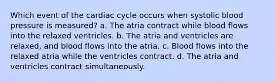 Which event of the cardiac cycle occurs when systolic blood pressure is measured? a. The atria contract while blood flows into the relaxed ventricles. b. The atria and ventricles are relaxed, and blood flows into the atria. c. Blood flows into the relaxed atria while the ventricles contract. d. The atria and ventricles contract simultaneously.