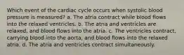 Which event of the cardiac cycle occurs when systolic blood pressure is measured? a. The atria contract while blood flows into the relaxed ventricles. b. The atria and ventricles are relaxed, and blood flows into the atria. c. The ventricles contract, carrying blood into the aorta, and blood flows into the relaxed atria. d. The atria and ventricles contract simultaneously.