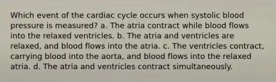 Which event of the cardiac cycle occurs when systolic blood pressure is measured? a. The atria contract while blood flows into the relaxed ventricles. b. The atria and ventricles are relaxed, and blood flows into the atria. c. The ventricles contract, carrying blood into the aorta, and blood flows into the relaxed atria. d. The atria and ventricles contract simultaneously.