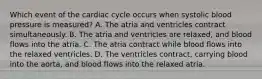 Which event of the cardiac cycle occurs when systolic blood pressure is measured? A. The atria and ventricles contract simultaneously. B. The atria and ventricles are relaxed, and blood flows into the atria. C. The atria contract while blood flows into the relaxed ventricles. D. The ventricles contract, carrying blood into the aorta, and blood flows into the relaxed atria.