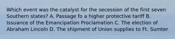 Which event was the catalyst for the secession of the first seven Southern states? A. Passage fo a higher protective tariff B. Issuance of the Emancipation Proclamation C. The election of Abraham Lincoln D. The shipment of Union supplies to Ft. Sumter