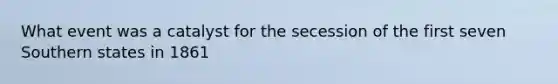 What event was a catalyst for the secession of the first seven Southern states in 1861
