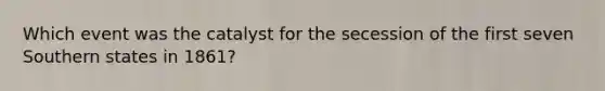 Which event was the catalyst for the secession of the first seven Southern states in 1861?