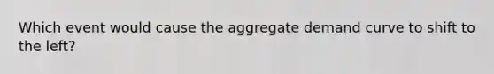 Which event would cause the aggregate demand curve to shift to the left?