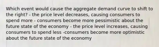 Which event would cause the aggregate demand curve to shift to the right? - the price level decreases, causing consumers to spend more - consumers become more pessimistic about the future state of the economy - the price level increases, causing consumers to spend less -consumers become more optimistic about the future state of the economy