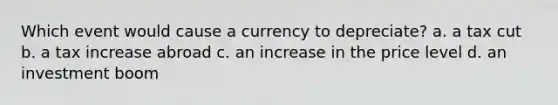 Which event would cause a currency to depreciate? a. a tax cut b. a tax increase abroad c. an increase in the price level d. an investment boom