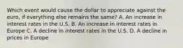 Which event would cause the dollar to appreciate against the euro, if everything else remains the same? A. An increase in interest rates in the U.S. B. An increase in interest rates in Europe C. A decline in interest rates in the U.S. D. A decline in prices in Europe