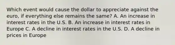 Which event would cause the dollar to appreciate against the euro, if everything else remains the same? A. An increase in interest rates in the U.S. B. An increase in interest rates in Europe C. A decline in interest rates in the U.S. D. A decline in prices in Europe